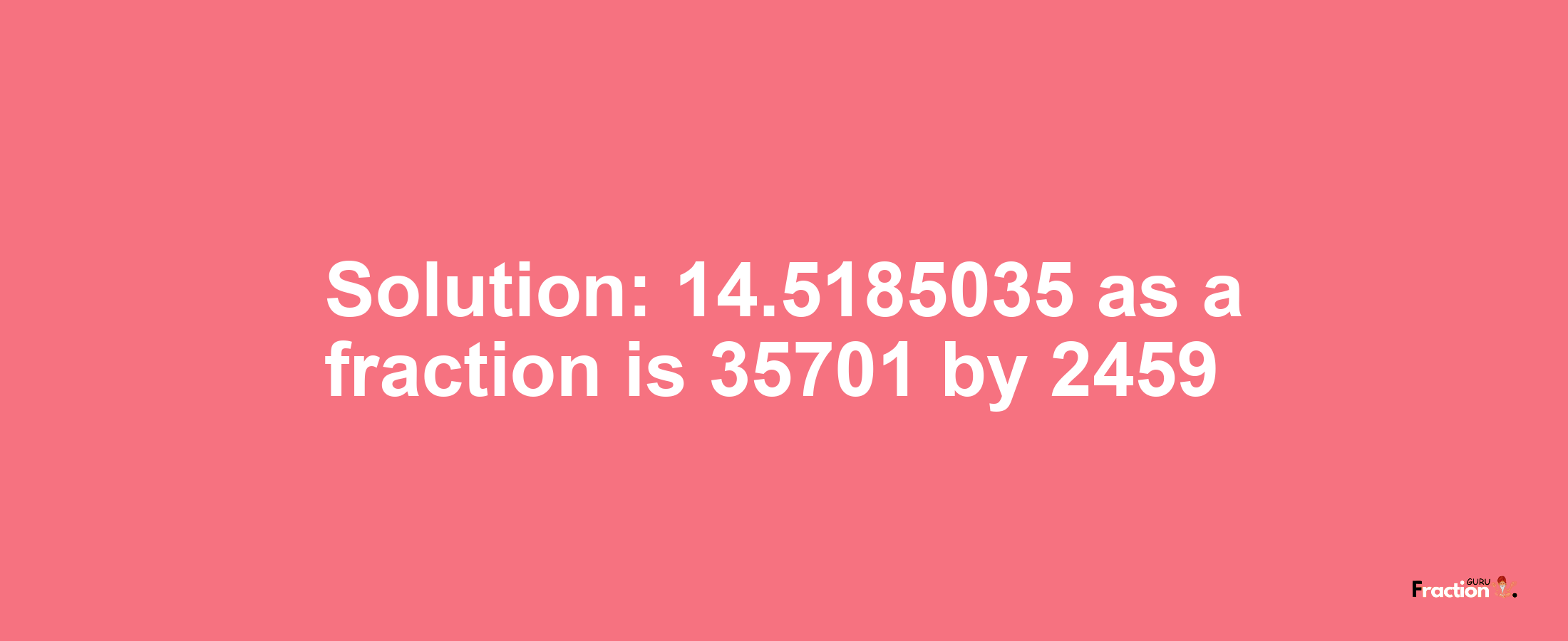 Solution:14.5185035 as a fraction is 35701/2459
